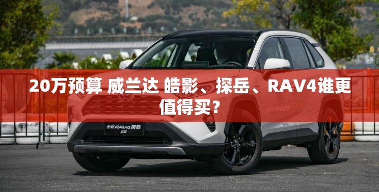 20万预算 威兰达 皓影	、探岳、RAV4谁更值得买？