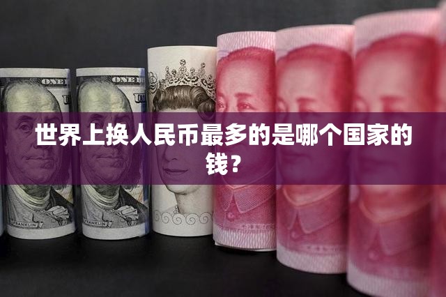 世界上换人民币最多的是哪个国家的钱? 世界上换人民币最多的是哪个国家的钱?