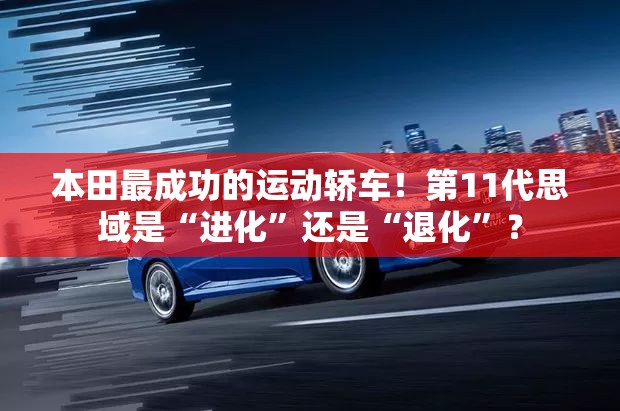 本田最成功的运动轿车！第11代思域是“进化”还是“退化”？