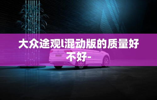大众途观l混动版的质量好不好-