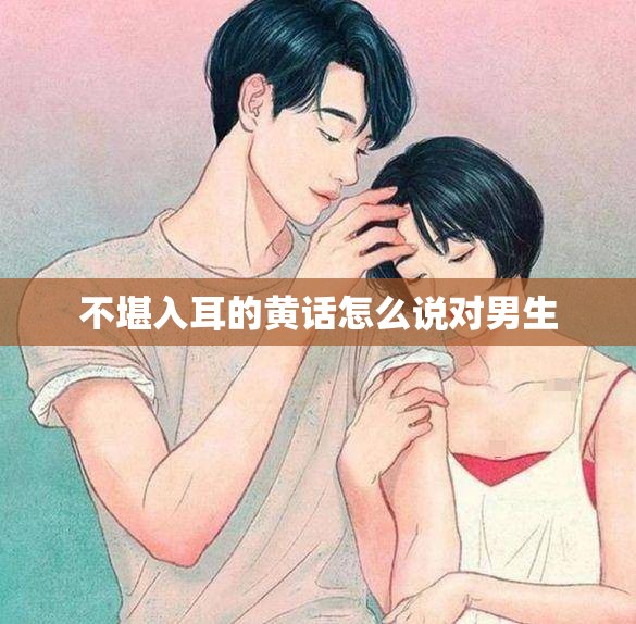 不堪入耳的黄话怎么说对男生 不堪入耳的黄话怎么说对男生