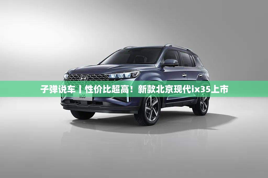 子弹说车丨性价比超高！新款北京现代ix35上市
